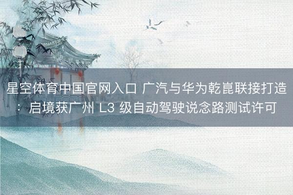 星空体育中国官网入口 广汽与华为乾崑联接打造：启境获广州 L3 级自动驾驶说念路测试许可