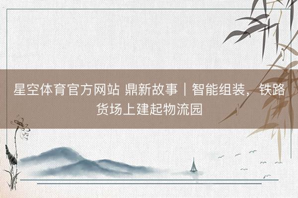 星空体育官方网站 鼎新故事｜智能组装，铁路货场上建起物流园
