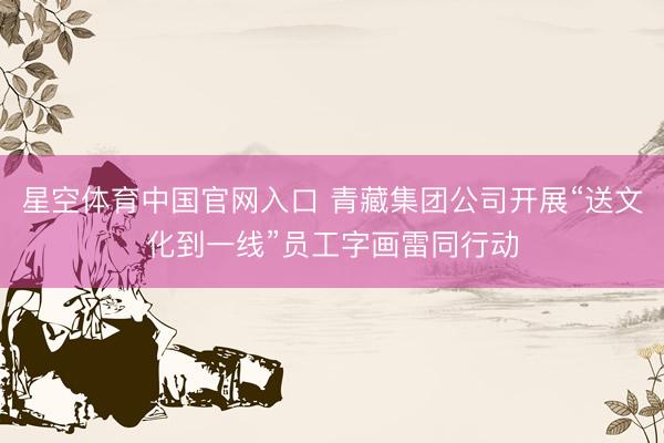 星空体育中国官网入口 青藏集团公司开展“送文化到一线”员工字画雷同行动