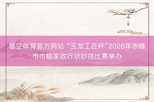 星空体育官方网站 “玉龙工匠杯”2026年赤峰市巾帼家政行状妙技比赛举办