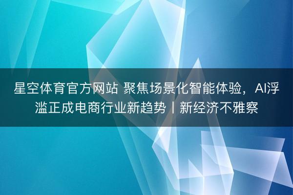 星空体育官方网站 聚焦场景化智能体验，AI浮滥正成电商行业新趋势丨新经济不雅察