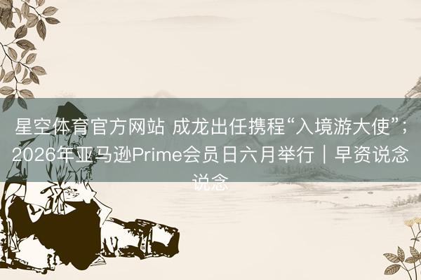 星空体育官方网站 成龙出任携程“入境游大使”；2026年亚马逊Prime会员日六月举行｜早资说念