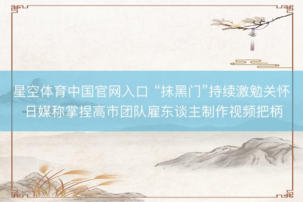 星空体育中国官网入口 “抹黑门”持续激勉关怀 日媒称掌捏高市团队雇东谈主制作视频把柄