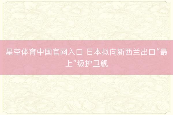 星空体育中国官网入口 日本拟向新西兰出口“最上”级护卫舰