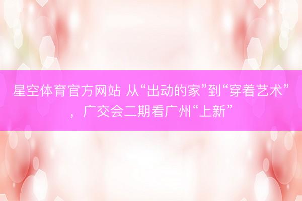 星空体育官方网站 从“出动的家”到“穿着艺术”，广交会二期看广州“上新”