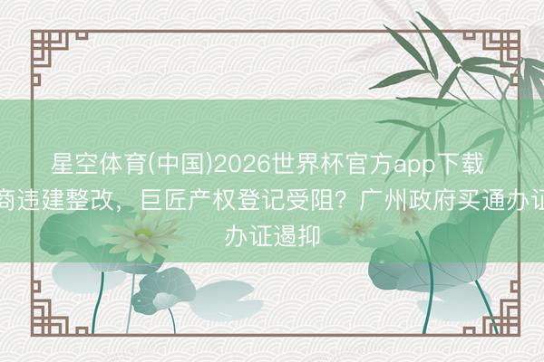 星空体育(中国)2026世界杯官方app下载 招引商违建整改，巨匠产权登记受阻？广州政府买通办证遏抑
