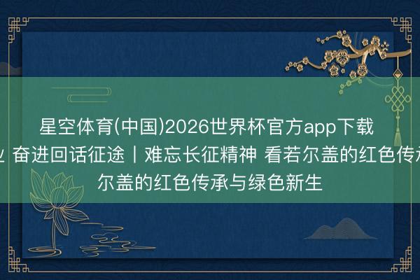 星空体育(中国)2026世界杯官方app下载 谨记初心就业 奋进回话征途丨难忘长征精神 看若尔盖的红色传承与绿色新生