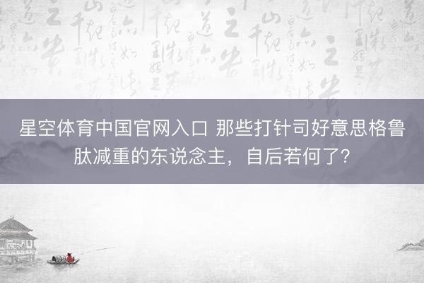 星空体育中国官网入口 那些打针司好意思格鲁肽减重的东说念主，自后若何了？