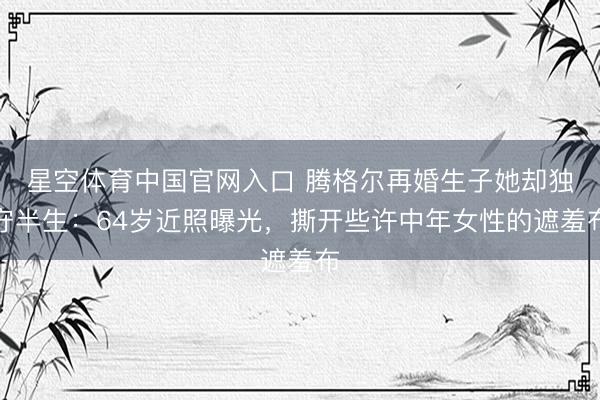 星空体育中国官网入口 腾格尔再婚生子她却独守半生：64岁近照曝光，撕开些许中年女性的遮羞布