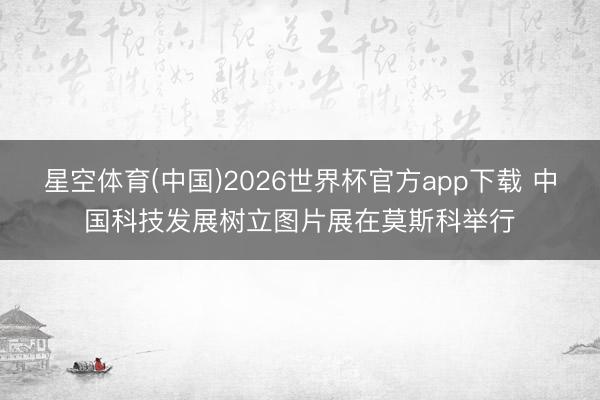 星空体育(中国)2026世界杯官方app下载 中国科技发展树立图片展在莫斯科举行