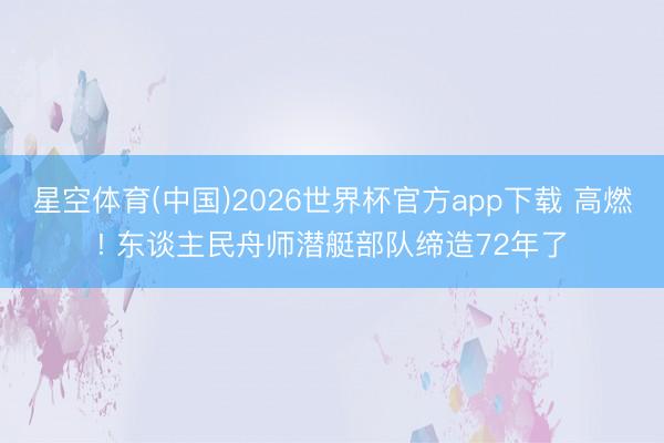 星空体育(中国)2026世界杯官方app下载 高燃! 东谈主民舟师潜艇部队缔造72年了