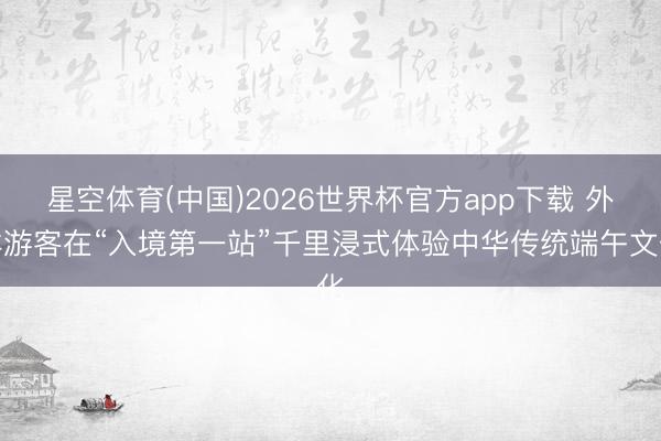 星空体育(中国)2026世界杯官方app下载 外洋游客在“入境第一站”千里浸式体验中华传统端午文化