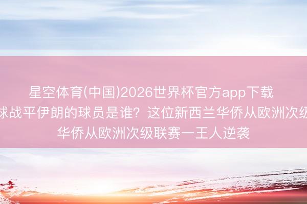 星空体育(中国)2026世界杯官方app下载 寰宇杯｜打入两球战平伊朗的球员是谁？这位新西兰华侨从欧洲次级联赛一王人逆袭