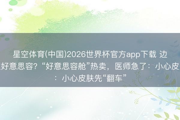 星空体育(中国)2026世界杯官方app下载 边洗沐还能边好意思容？“好意思容舱”热卖，医师急了：小心皮肤先“翻车”