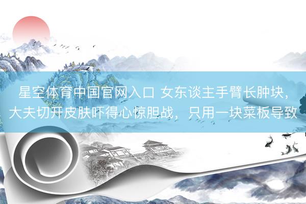 星空体育中国官网入口 女东谈主手臂长肿块，大夫切开皮肤吓得心惊胆战，只用一块菜板导致