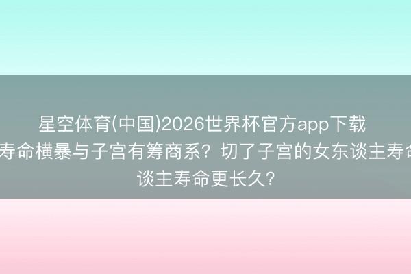 星空体育(中国)2026世界杯官方app下载 女东谈主寿命横暴与子宫有筹商系？切了子宫的女东谈主寿命更长久？