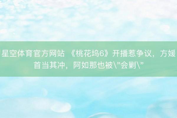 星空体育官方网站 《桃花坞6》开播惹争议，方媛首当其冲，阿如那也被
